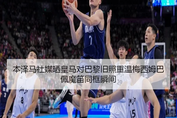 本泽马社媒晒皇马对巴黎旧照重温梅西姆巴佩魔笛同框瞬间